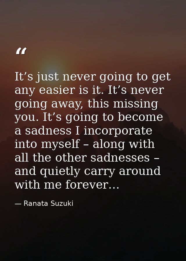 It’s just never going to get any easier is it. It’s never going away, this missing you. It’s going to become a sadness I — Ranata Suzuki