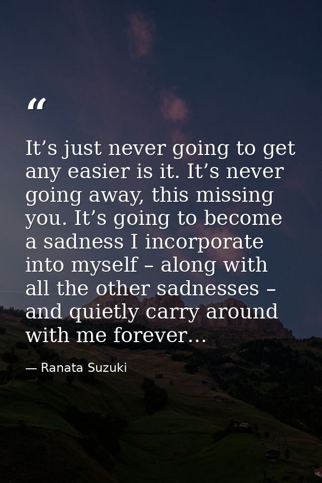 It’s just never going to get any easier is it. It’s never going away, this missing you. It’s going to become a sadness I — Ranata Suzuki