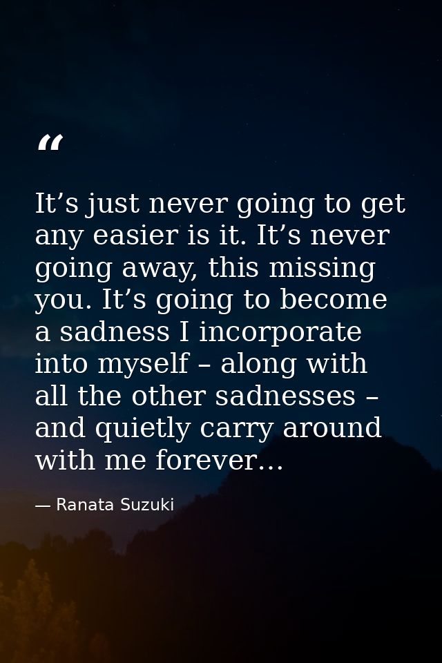 It’s just never going to get any easier is it. It’s never going away, this missing you. It’s going to become a sadness I — Ranata Suzuki
