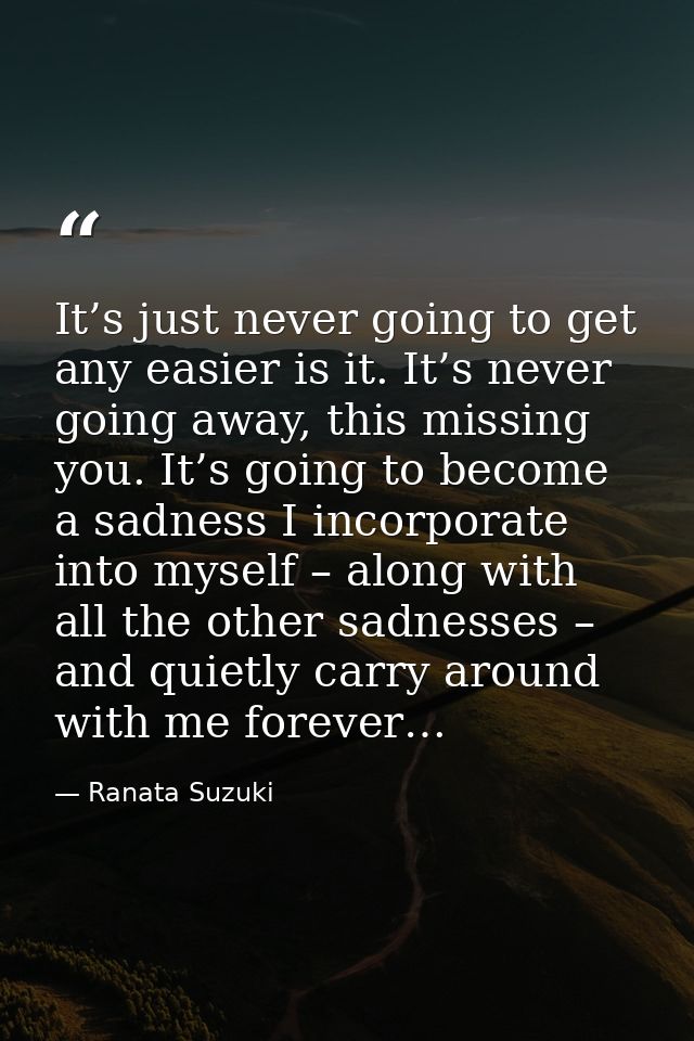 It’s just never going to get any easier is it. It’s never going away, this missing you. It’s going to become a sadness I — Ranata Suzuki