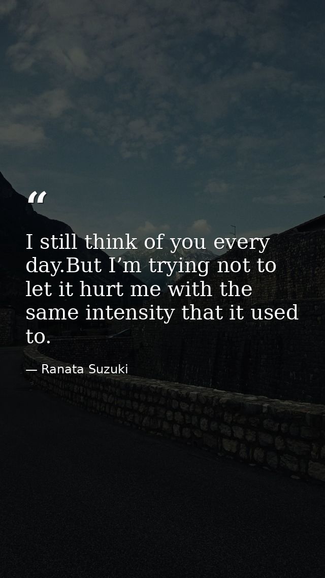 I still think of you every day.But I’m trying not to let it hurt me with the same intensity that it used to. — Ranata Suzuki