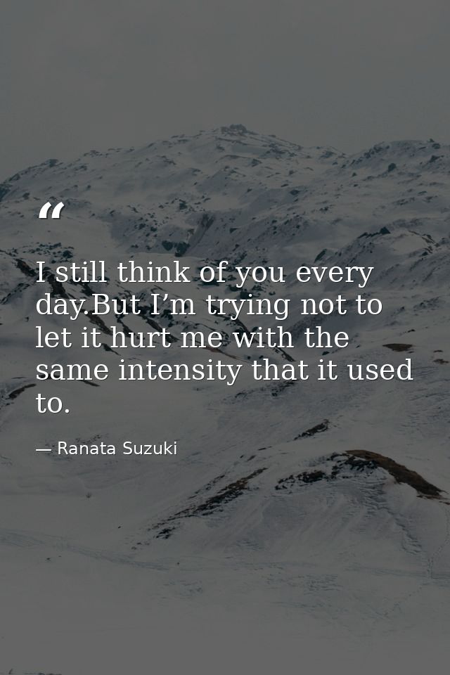 I still think of you every day.But I’m trying not to let it hurt me with the same intensity that it used to. — Ranata Suzuki