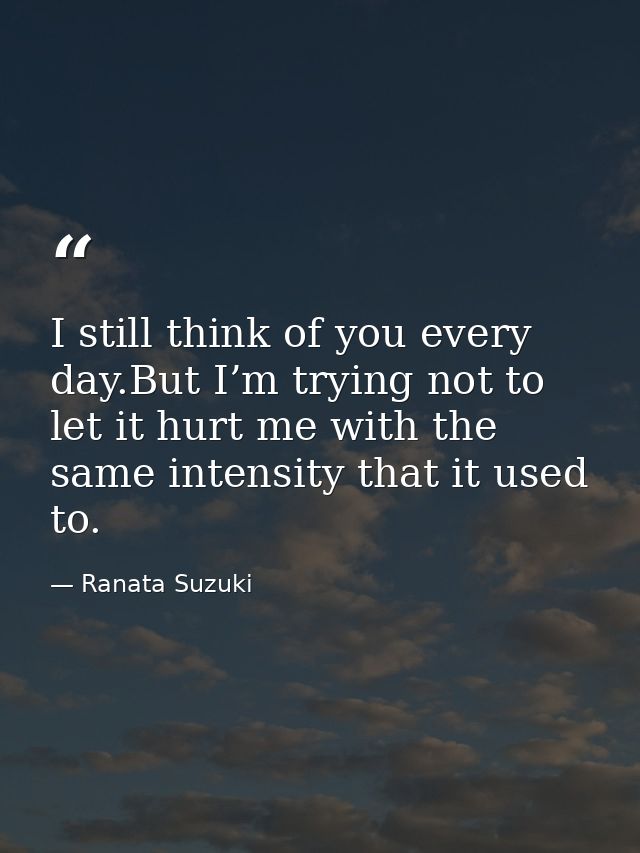 I still think of you every day.But I’m trying not to let it hurt me with the same intensity that it used to. — Ranata Suzuki