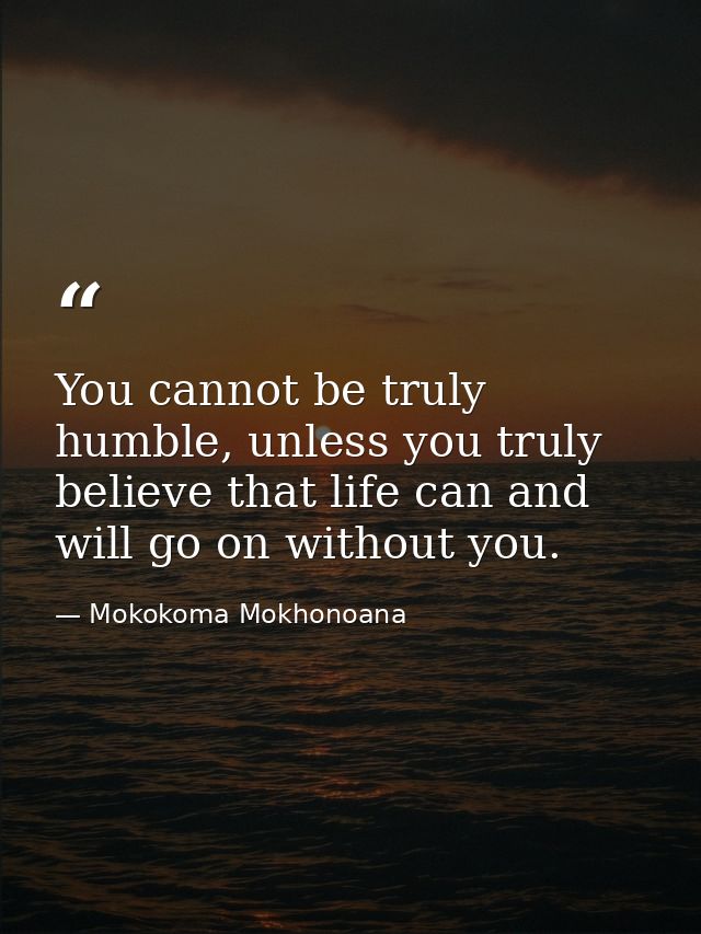 You cannot be truly humble, unless you truly believe that life can and will go on without you. — Mokokoma Mokhonoana