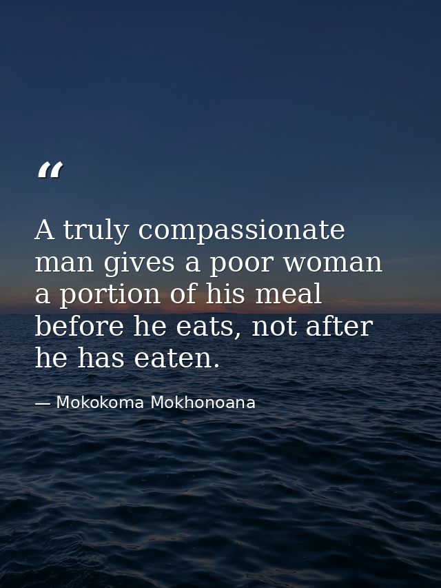 A truly compassionate man gives a poor woman a portion of his meal before he eats, not after he has eaten. — Mokokoma Mokhonoana