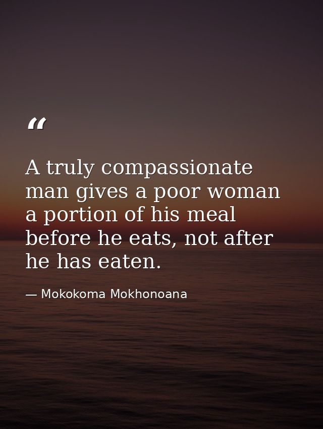 A truly compassionate man gives a poor woman a portion of his meal before he eats, not after he has eaten. — Mokokoma Mokhonoana