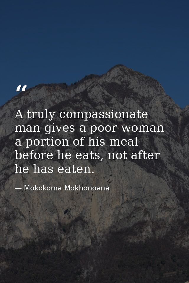 A truly compassionate man gives a poor woman a portion of his meal before he eats, not after he has eaten. — Mokokoma Mokhonoana