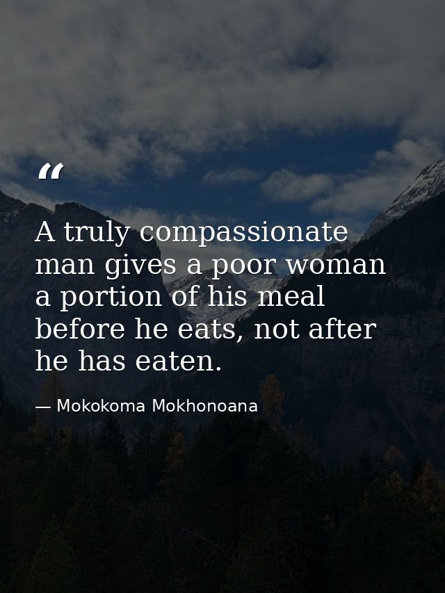 A truly compassionate man gives a poor woman a portion of his meal before he eats, not after he has eaten. — Mokokoma Mokhonoana