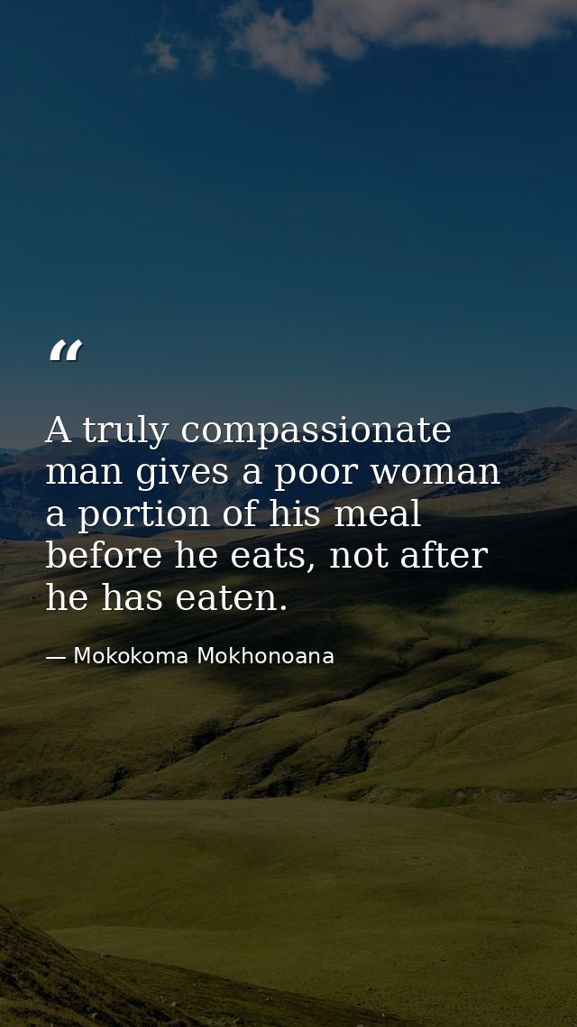 A truly compassionate man gives a poor woman a portion of his meal before he eats, not after he has eaten. — Mokokoma Mokhonoana