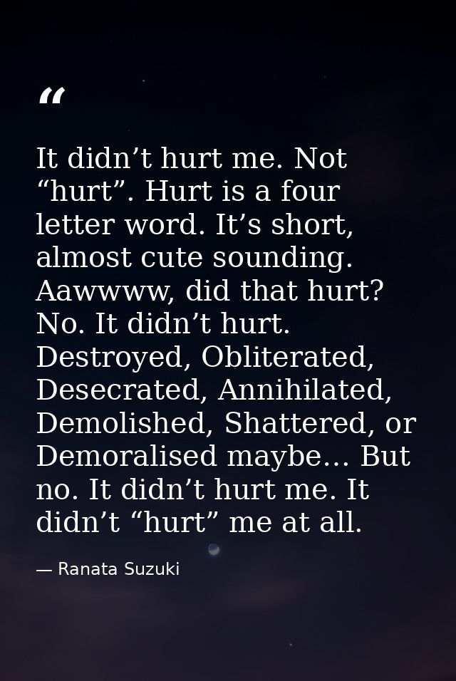 It didn’t hurt me. Not “hurt”. Hurt is a four letter word. It’s short, almost cute sounding. Aawwww, did that hurt? No.  — Ranata Suzuki