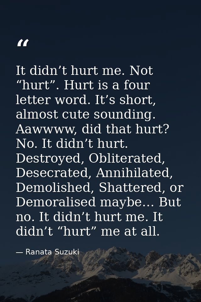 It didn’t hurt me. Not “hurt”. Hurt is a four letter word. It’s short, almost cute sounding. Aawwww, did that hurt? No.  — Ranata Suzuki