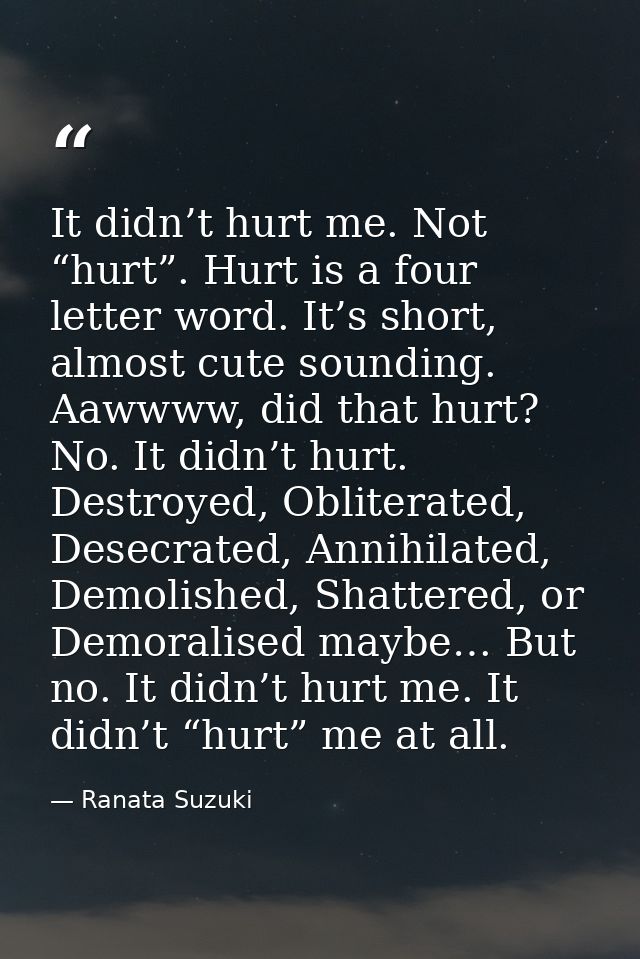 It didn’t hurt me. Not “hurt”. Hurt is a four letter word. It’s short, almost cute sounding. Aawwww, did that hurt? No.  — Ranata Suzuki