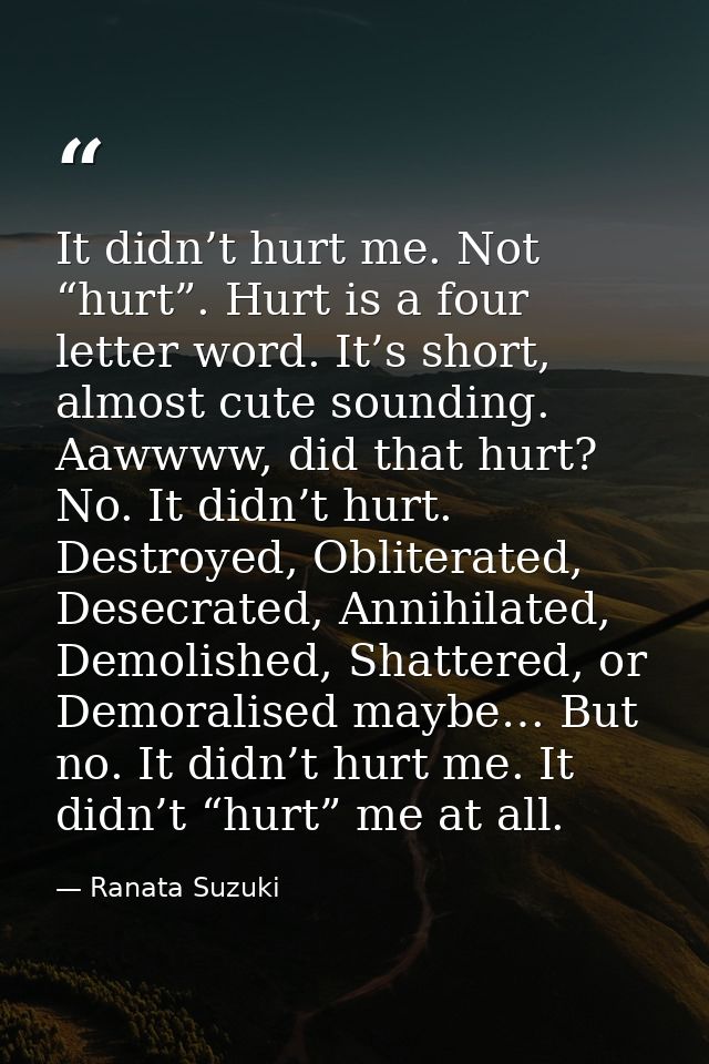 It didn’t hurt me. Not “hurt”. Hurt is a four letter word. It’s short, almost cute sounding. Aawwww, did that hurt? No.  — Ranata Suzuki