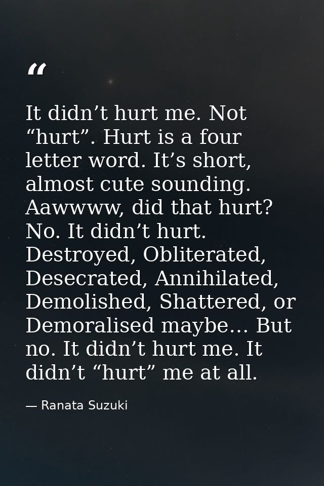 It didn’t hurt me. Not “hurt”. Hurt is a four letter word. It’s short, almost cute sounding. Aawwww, did that hurt? No.  — Ranata Suzuki