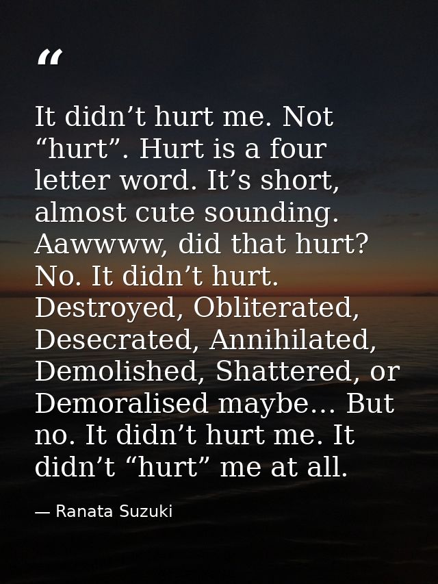 It didn’t hurt me. Not “hurt”. Hurt is a four letter word. It’s short, almost cute sounding. Aawwww, did that hurt? No.  — Ranata Suzuki