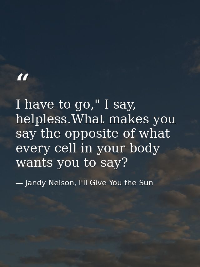 I have to go," I say, helpless.What makes you say the opposite of what every cell in your body wants you to say? — Jandy Nelson, I'll Give You the Sun