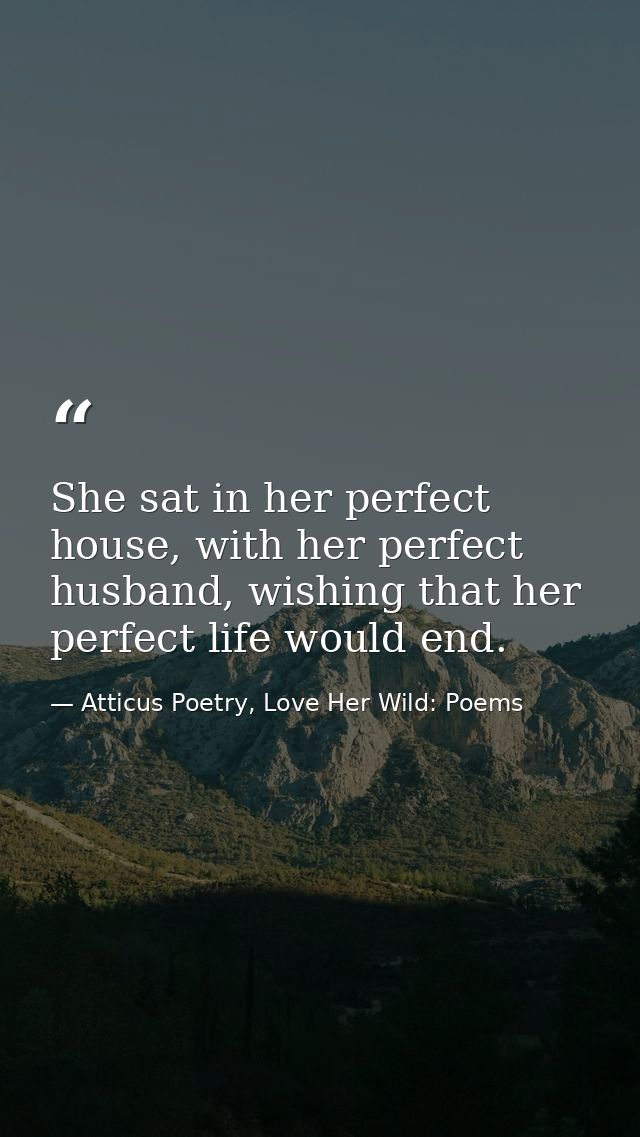She sat in her perfect house, with her perfect husband, wishing that her perfect life would end. — Atticus Poetry, Love Her Wild: Poems