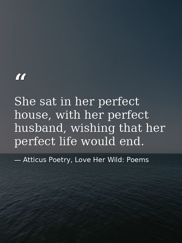 She sat in her perfect house, with her perfect husband, wishing that her perfect life would end. — Atticus Poetry, Love Her Wild: Poems