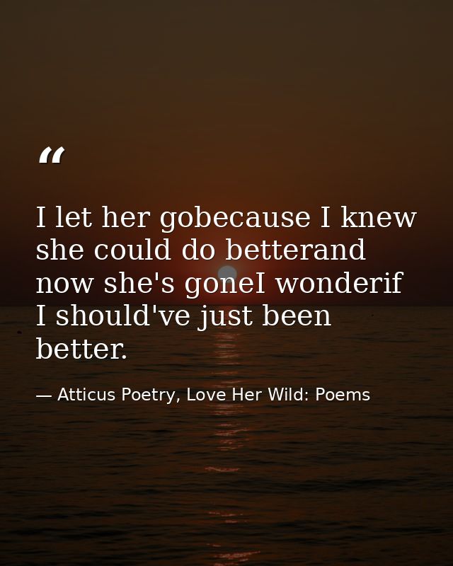 I let her gobecause I knew she could do betterand now she's goneI wonderif I should've just been better. — Atticus Poetry, Love Her Wild: Poems