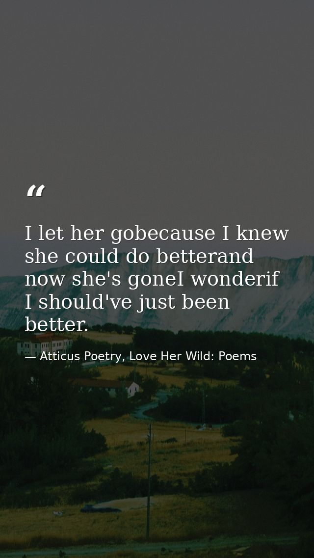 I let her gobecause I knew she could do betterand now she's goneI wonderif I should've just been better. — Atticus Poetry, Love Her Wild: Poems