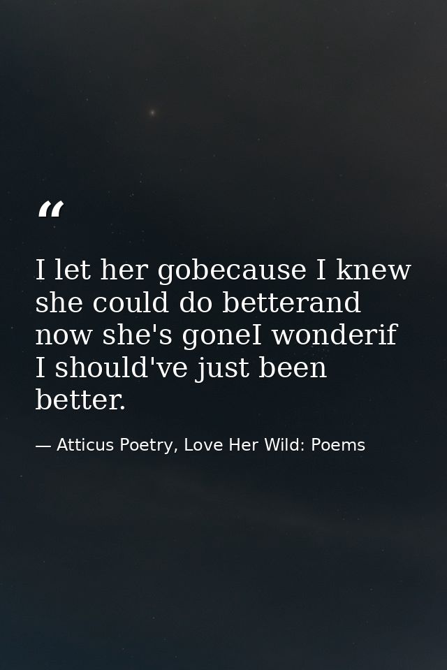 I let her gobecause I knew she could do betterand now she's goneI wonderif I should've just been better. — Atticus Poetry, Love Her Wild: Poems