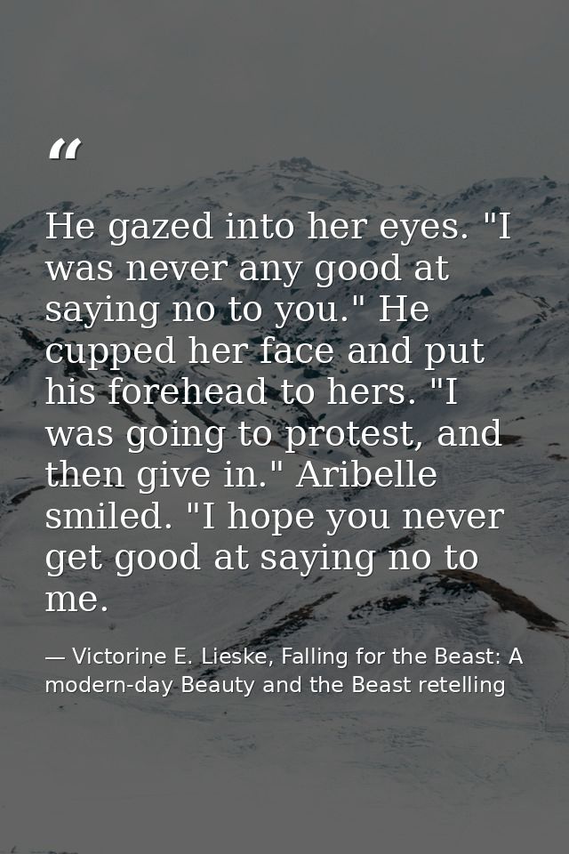 He gazed into her eyes. "I was never any good at saying no to you." He cupped her face and put his forehead to hers. "I  — Victorine E. Lieske, Falling for the Beast: A modern-day Beauty and the Beast retelling