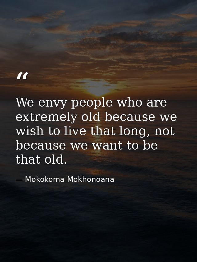 We envy people who are extremely old because we wish to live that long, not because we want to be that old. — Mokokoma Mokhonoana