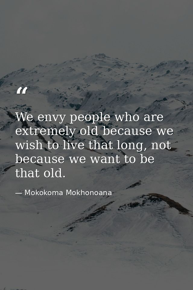 We envy people who are extremely old because we wish to live that long, not because we want to be that old. — Mokokoma Mokhonoana