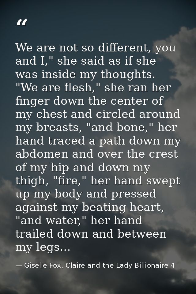 We are not so different, you and I," she said as if she was inside my thoughts. "We are flesh," she ran her finger down  — Giselle Fox, Claire and the Lady Billionaire 4