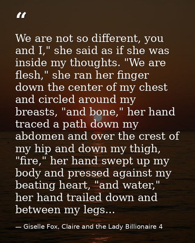 We are not so different, you and I," she said as if she was inside my thoughts. "We are flesh," she ran her finger down  — Giselle Fox, Claire and the Lady Billionaire 4