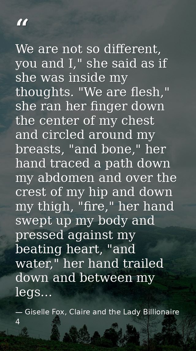 We are not so different, you and I," she said as if she was inside my thoughts. "We are flesh," she ran her finger down  — Giselle Fox, Claire and the Lady Billionaire 4