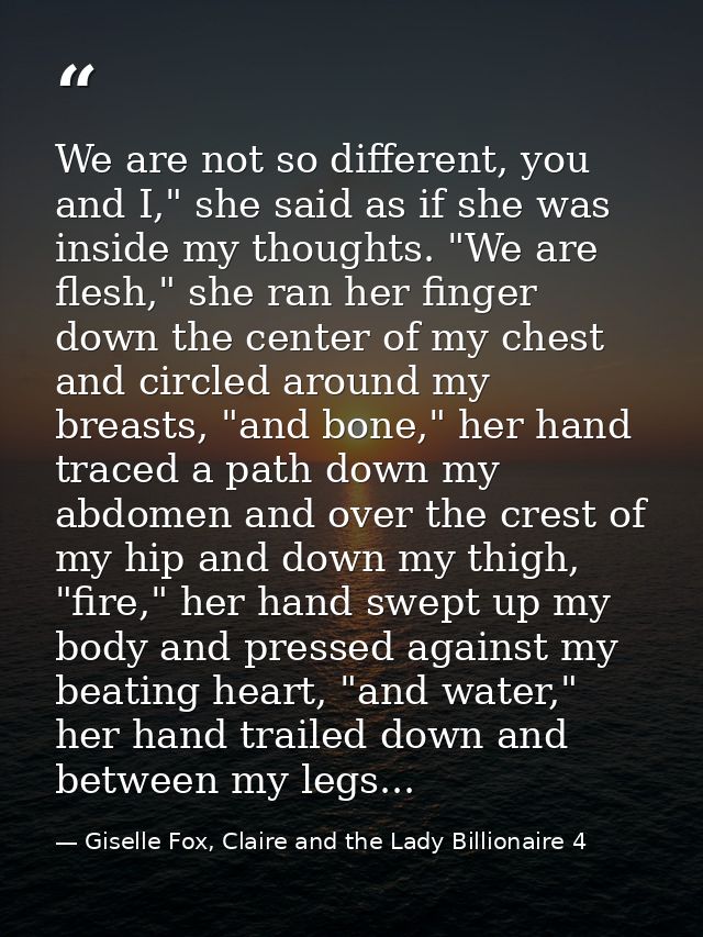 We are not so different, you and I," she said as if she was inside my thoughts. "We are flesh," she ran her finger down  — Giselle Fox, Claire and the Lady Billionaire 4