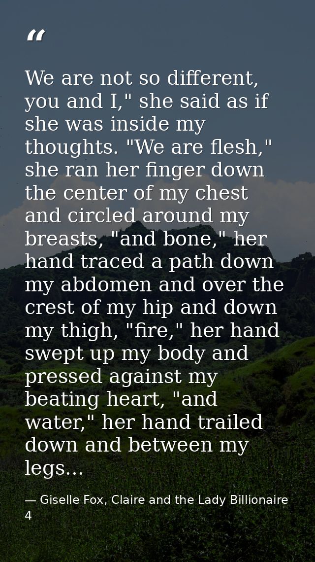 We are not so different, you and I," she said as if she was inside my thoughts. "We are flesh," she ran her finger down  — Giselle Fox, Claire and the Lady Billionaire 4