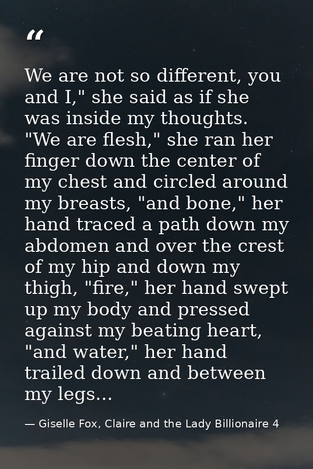 We are not so different, you and I," she said as if she was inside my thoughts. "We are flesh," she ran her finger down  — Giselle Fox, Claire and the Lady Billionaire 4