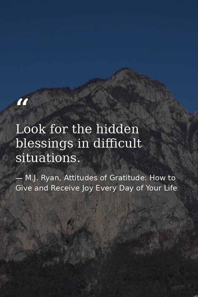 Look for the hidden blessings in difficult situations. — M.J. Ryan, Attitudes of Gratitude: How to Give and Receive Joy Every Day of Your Life