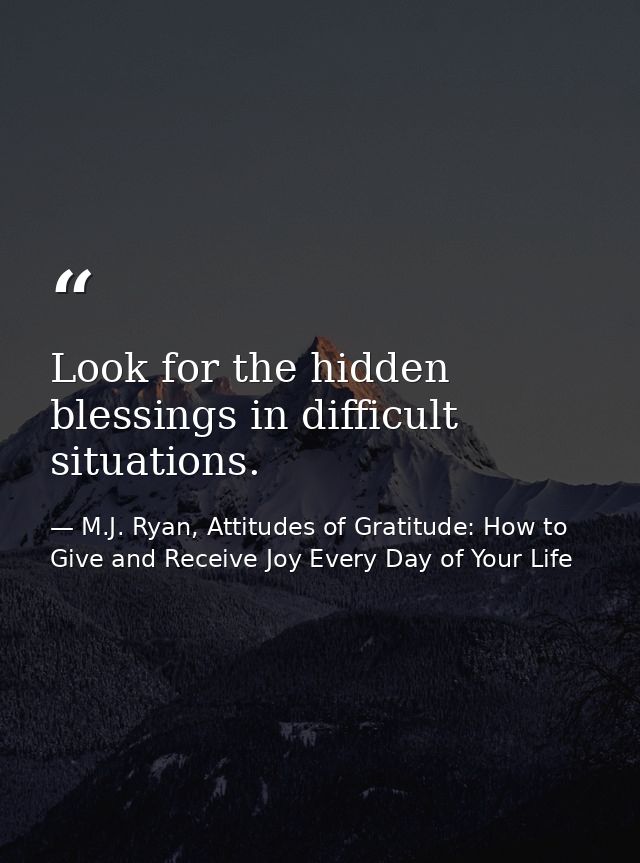Look for the hidden blessings in difficult situations. — M.J. Ryan, Attitudes of Gratitude: How to Give and Receive Joy Every Day of Your Life