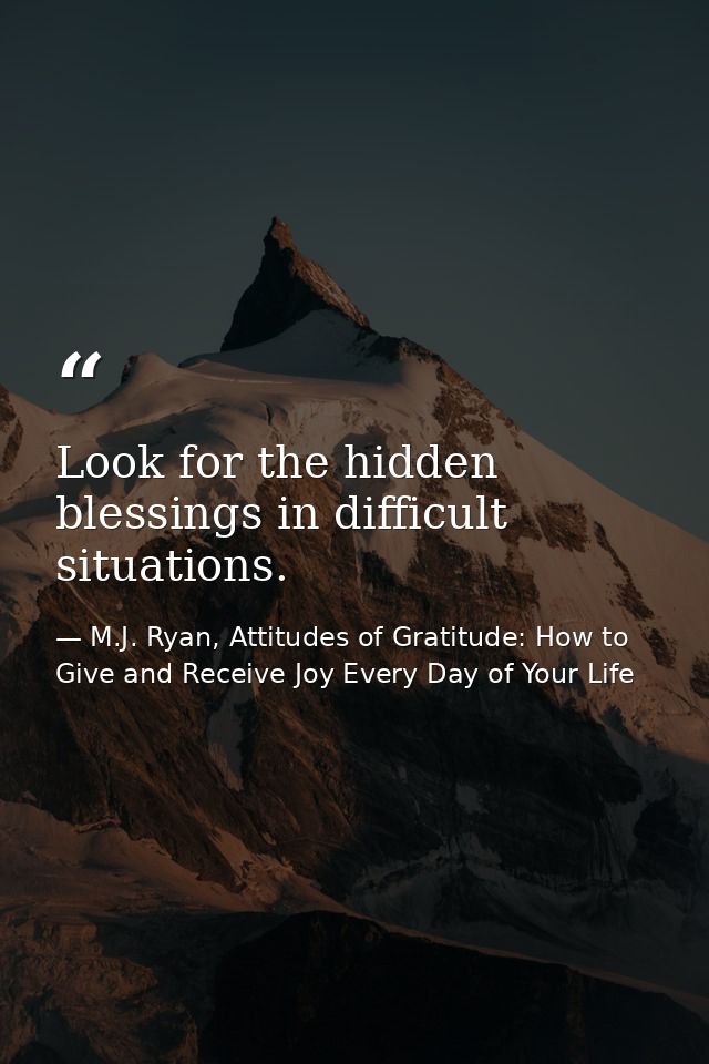 Look for the hidden blessings in difficult situations. — M.J. Ryan, Attitudes of Gratitude: How to Give and Receive Joy Every Day of Your Life