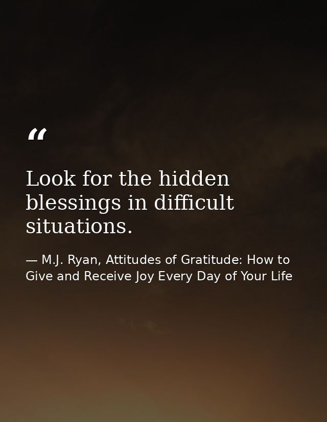 Look for the hidden blessings in difficult situations. — M.J. Ryan, Attitudes of Gratitude: How to Give and Receive Joy Every Day of Your Life