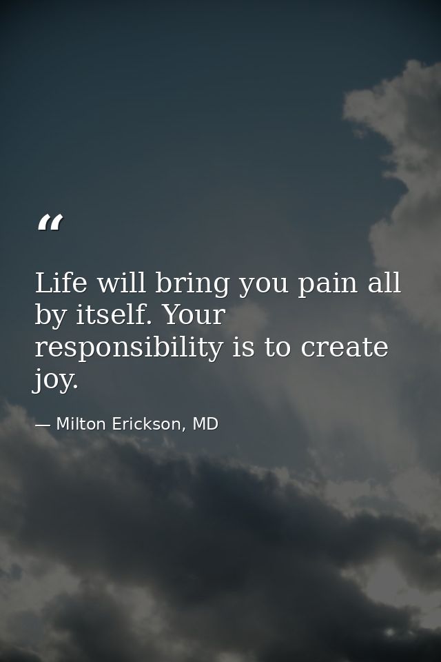 Life will bring you pain all by itself. Your responsibility is to create joy. — Milton Erickson, MD
