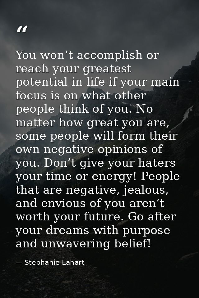 You won’t accomplish or reach your greatest potential in life if your main focus is on what other people think of you. N — Stephanie Lahart