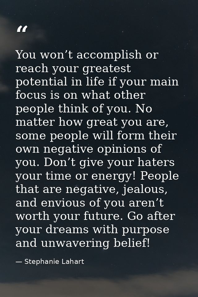 You won’t accomplish or reach your greatest potential in life if your main focus is on what other people think of you. N — Stephanie Lahart