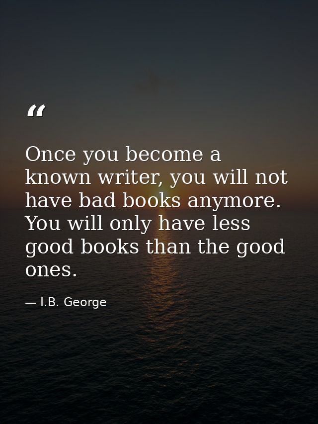 Once you become a known writer, you will not have bad books anymore. You will only have less good books than the good on — I.B. George