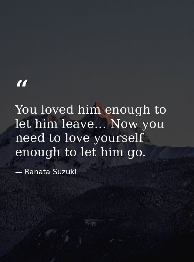 You loved him enough to let him leave… Now you need to love yourself enough to let him go. — Ranata Suzuki