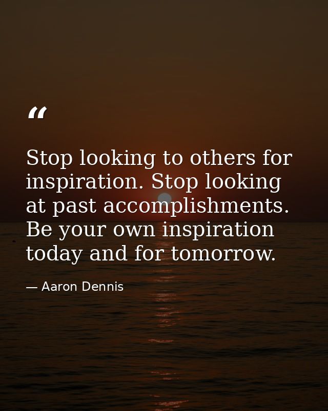 Stop looking to others for inspiration. Stop looking at past accomplishments. Be your own inspiration today and for tomo — Aaron Dennis
