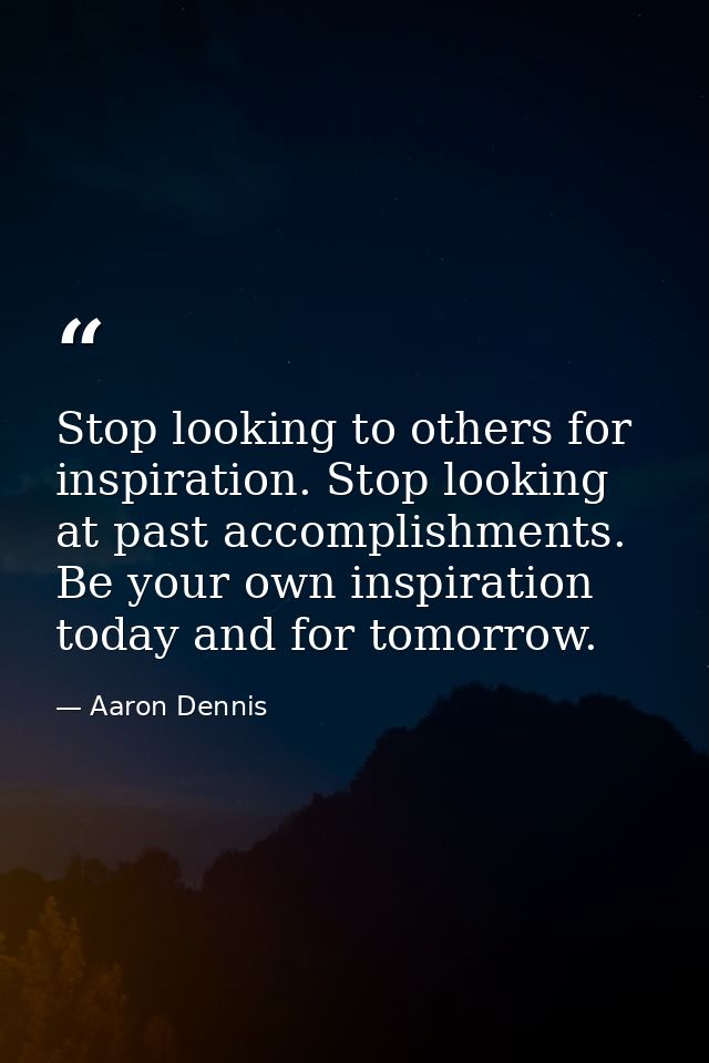 Stop looking to others for inspiration. Stop looking at past accomplishments. Be your own inspiration today and for tomo — Aaron Dennis