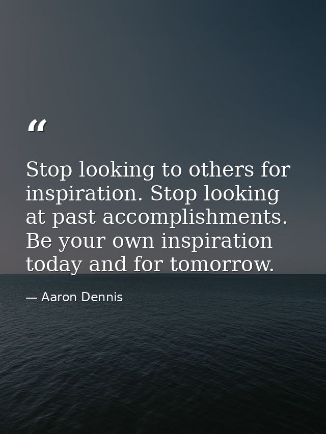 Stop looking to others for inspiration. Stop looking at past accomplishments. Be your own inspiration today and for tomo — Aaron Dennis
