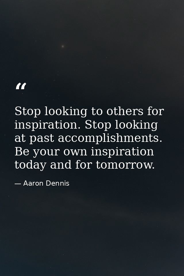 Stop looking to others for inspiration. Stop looking at past accomplishments. Be your own inspiration today and for tomo — Aaron Dennis
