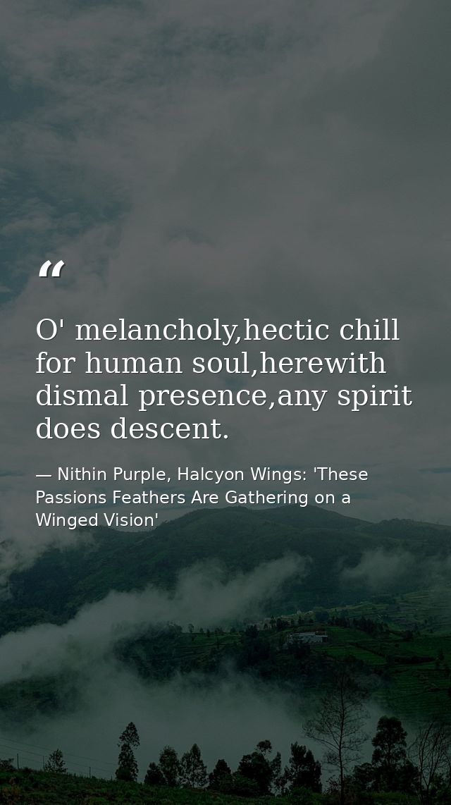 O' melancholy,hectic chill for human soul,herewith dismal presence,any spirit does descent. — Nithin Purple, Halcyon Wings: 'These Passions Feathers Are Gathering on a Winged Vision'