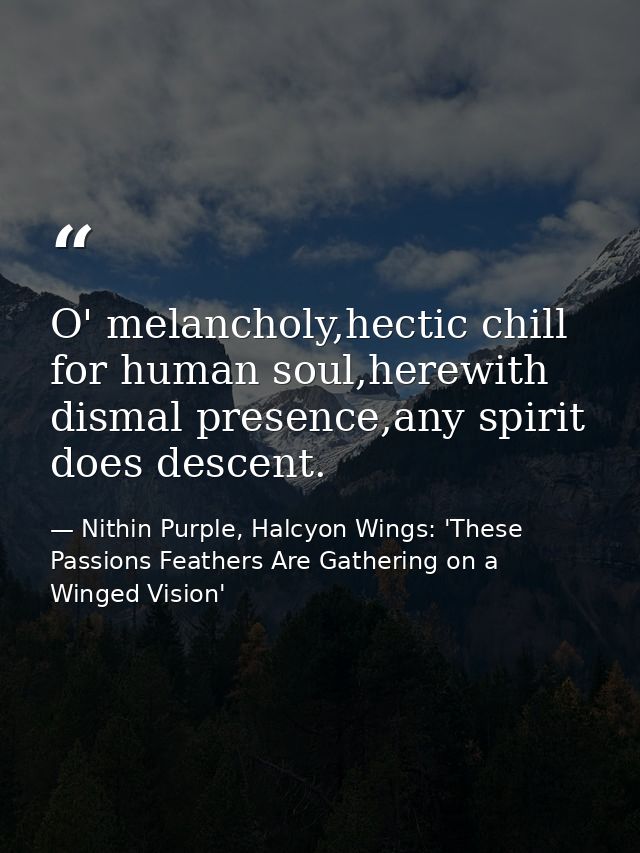 O' melancholy,hectic chill for human soul,herewith dismal presence,any spirit does descent. — Nithin Purple, Halcyon Wings: 'These Passions Feathers Are Gathering on a Winged Vision'