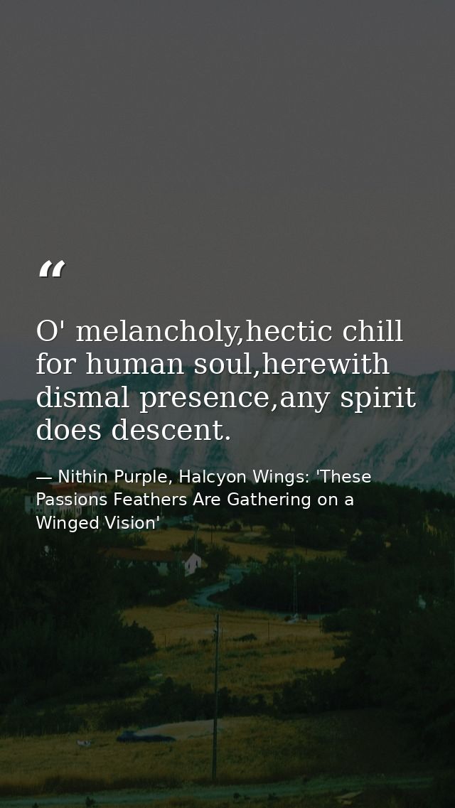 O' melancholy,hectic chill for human soul,herewith dismal presence,any spirit does descent. — Nithin Purple, Halcyon Wings: 'These Passions Feathers Are Gathering on a Winged Vision'